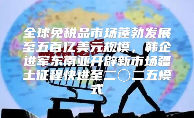 全球免税品市场蓬勃发展至五百亿美元规模，韩企进军东南亚开辟新市场疆土征程快进至二〇二五模式