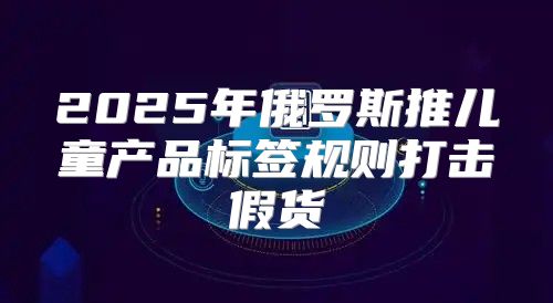 2025年俄罗斯推儿童产品标签规则打击假货
