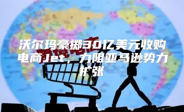 沃尔玛豪掷30亿美元收购电商Jet，力阻亚马逊势力扩张