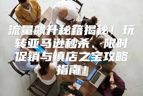 流量飙升秘籍揭秘！玩转亚马逊秒杀、限时促销与镇店之宝攻略指南！
