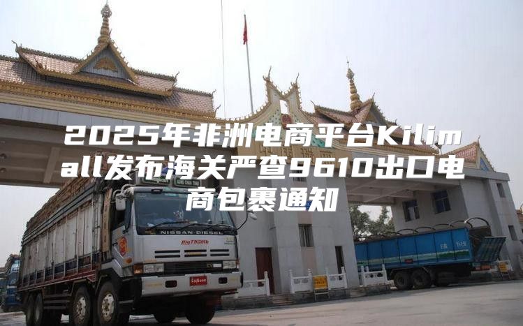 2025年非洲电商平台Kilimall发布海关严查9610出口电商包裹通知