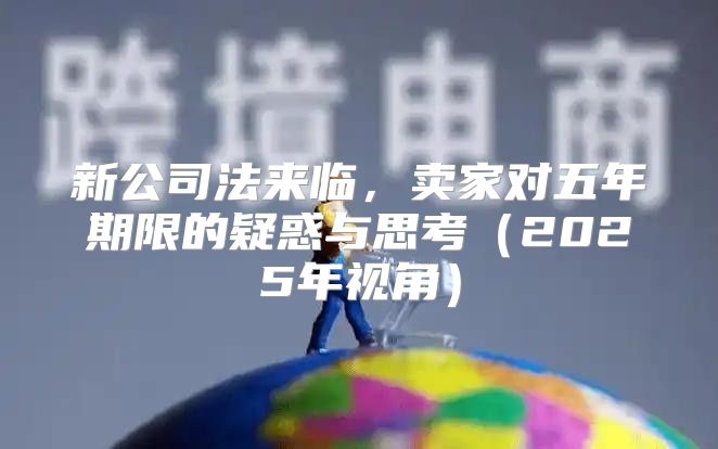 新公司法来临，卖家对五年期限的疑惑与思考2025年视角
