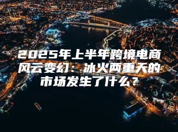 2025年上半年跨境电商风云变幻：冰火两重天的市场发生了什么？