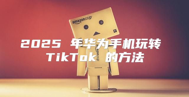 2025 年华为手机玩转 TikTok 的方法