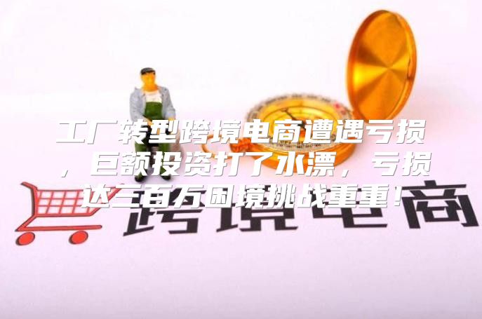 工厂转型跨境电商遭遇亏损，巨额投资打了水漂，亏损达三百万困境挑战重重！