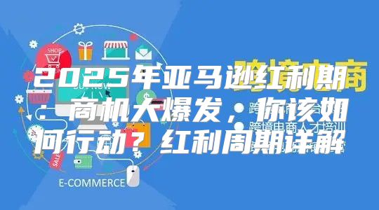 2025年亚马逊红利期：商机大爆发，你该如何行动？红利周期详解