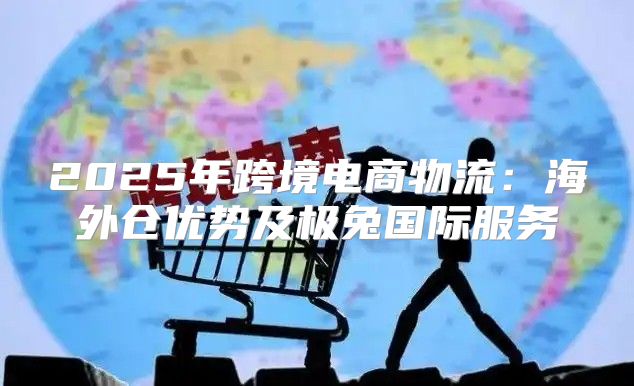 2025年跨境电商物流：海外仓优势及极兔国际服务