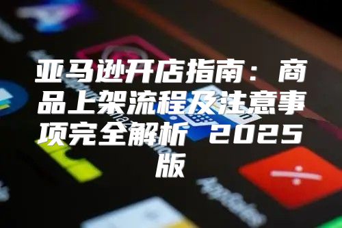 亚马逊开店指南：商品上架流程及注意事项完全解析 2025版
