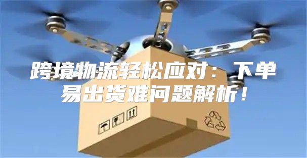 跨境物流轻松应对：下单易出货难问题解析！