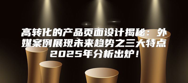 高转化的产品页面设计揭秘：外媒案例展现未来趋势之三大特点2025年分析出炉！