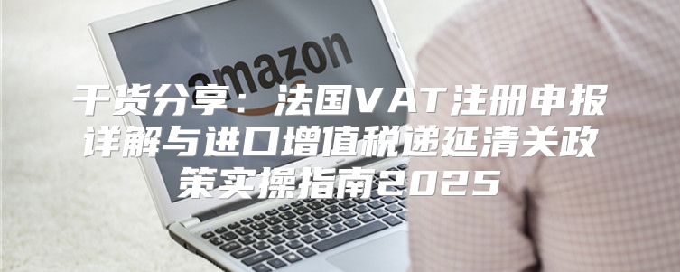 干货分享：法国VAT注册申报详解与进口增值税递延清关政策实操指南2025