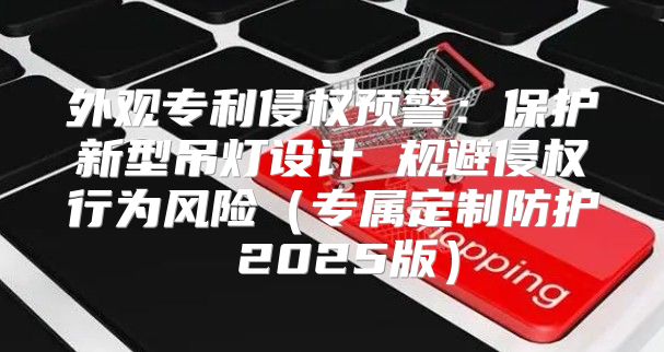 外观专利侵权预警：保护新型吊灯设计 规避侵权行为风险专属定制防护 2025版