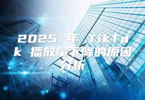 2025 年 TikTok 播放量下降的原因分析