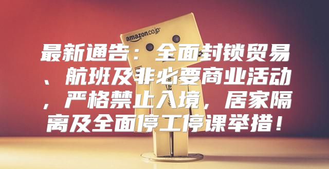 最新通告：全面封锁贸易、航班及非必要商业活动，严格禁止入境，居家隔离及全面停工停课举措！