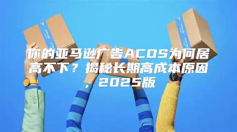你的亚马逊广告ACOS为何居高不下？揭秘长期高成本原因，2025版