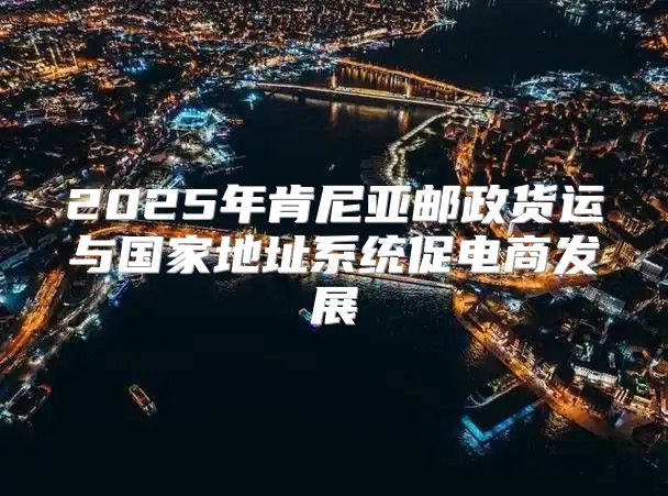 2025年肯尼亚邮政货运与国家地址系统促电商发展