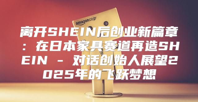 离开SHEIN后创业新篇章：在日本家具赛道再造SHEIN - 对话创始人展望2025年的飞跃梦想