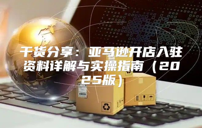 干货分享：亚马逊开店入驻资料详解与实操指南2025版