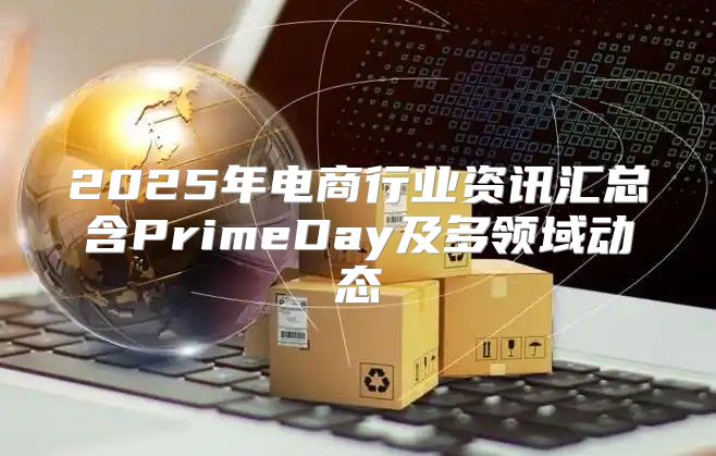 2025年电商行业资讯汇总含PrimeDay及多领域动态