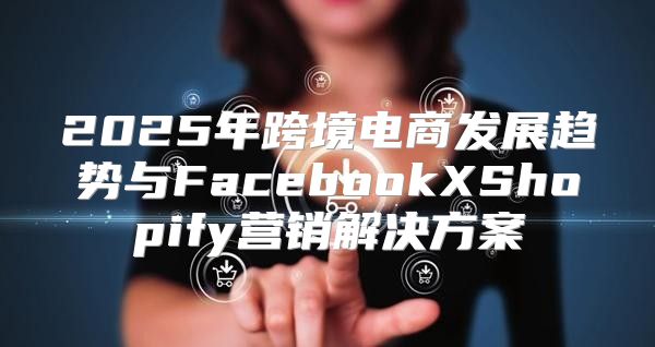 2025年跨境电商发展趋势与FacebookXShopify营销解决方案