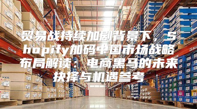 贸易战持续加剧背景下，Shopify加码中国市场战略布局解读：电商黑马的未来抉择与机遇参考