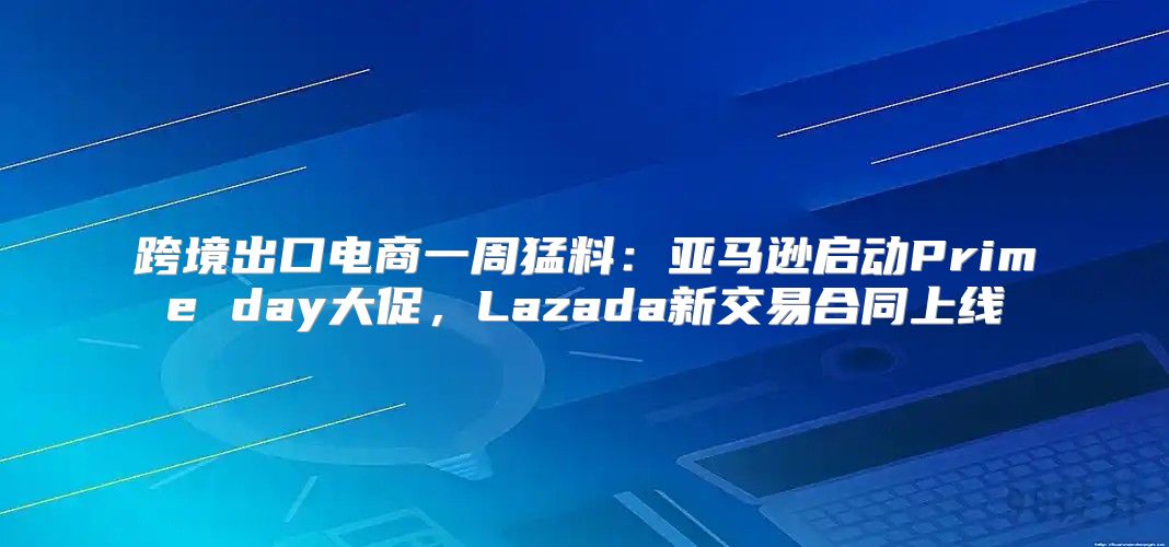 跨境出口电商一周猛料：亚马逊启动Prime day大促，Lazada新交易合同上线