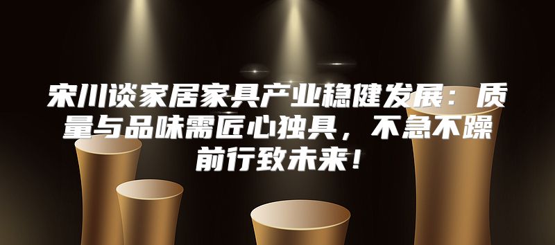 宋川谈家居家具产业稳健发展：质量与品味需匠心独具，不急不躁前行致未来！