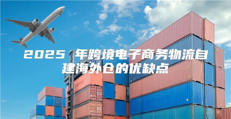2025 年跨境电子商务物流自建海外仓的优缺点