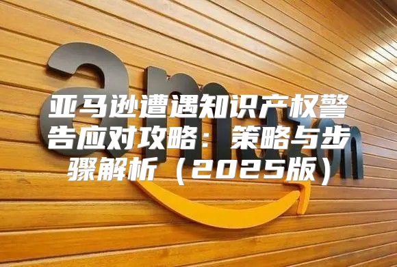 亚马逊遭遇知识产权警告应对攻略：策略与步骤解析2025版
