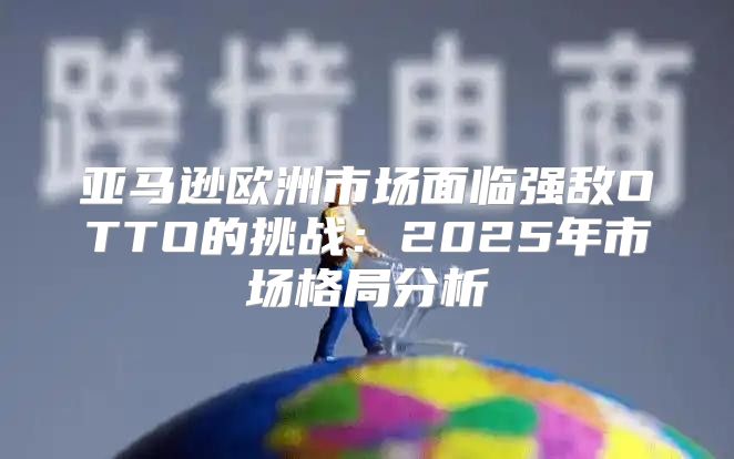亚马逊欧洲市场面临强敌OTTO的挑战：2025年市场格局分析