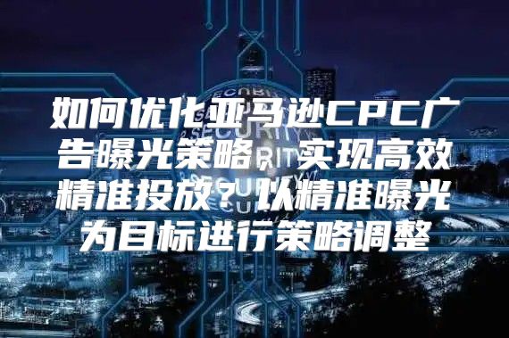 如何优化亚马逊CPC广告曝光策略，实现高效精准投放？以精准曝光为目标进行策略调整
