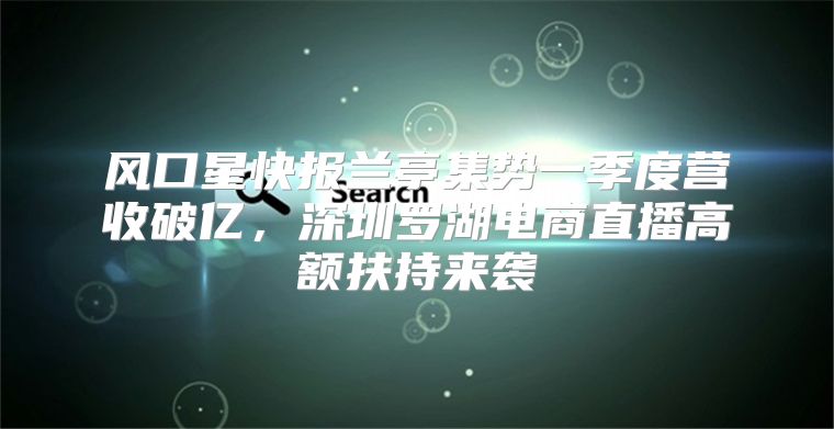 风口星快报兰亭集势一季度营收破亿，深圳罗湖电商直播高额扶持来袭