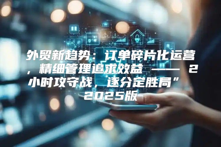 外贸新趋势：订单碎片化运营，精细管理追求效益 —— 2小时攻守战，逐分定胜局” 2025版
