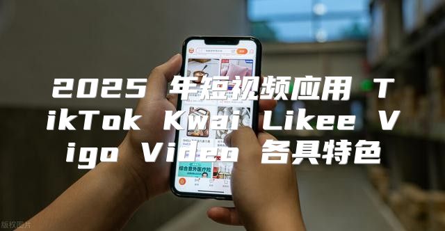 2025 年短视频应用 TikTok Kwai Likee Vigo Video 各具特色