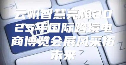 云帆智慧亮相2025年国际跨境电商博览会展风采拓未来