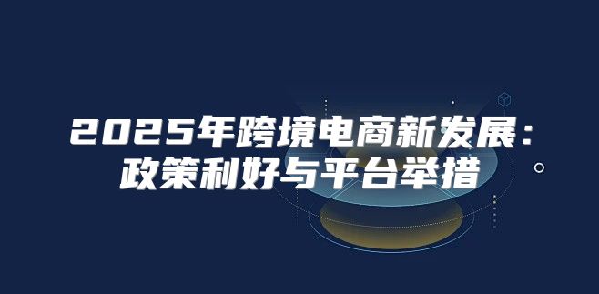 2025年跨境电商新发展：政策利好与平台举措