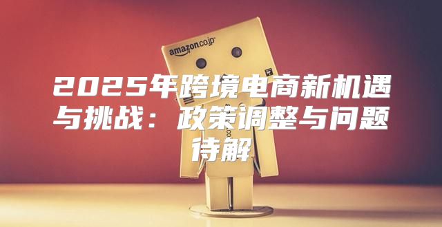 2025年跨境电商新机遇与挑战：政策调整与问题待解