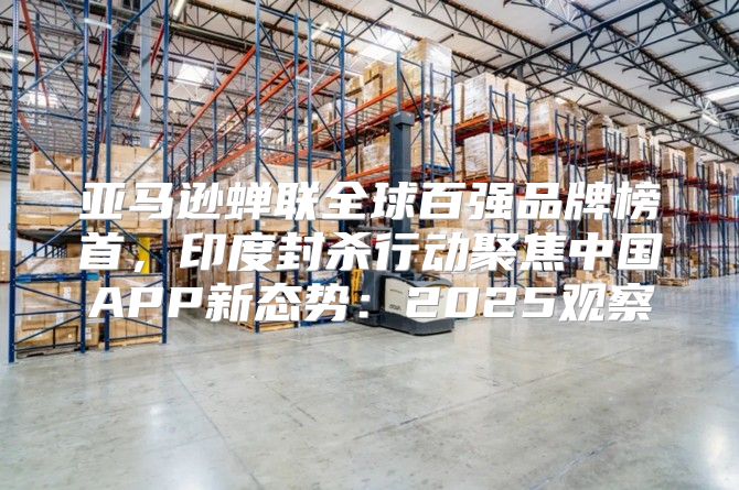 亚马逊蝉联全球百强品牌榜首，印度封杀行动聚焦中国APP新态势：2025观察