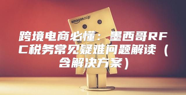 跨境电商必懂：墨西哥RFC税务常见疑难问题解读含解决方案