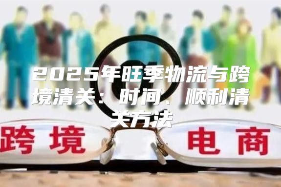 2025年旺季物流与跨境清关：时间、顺利清关方法