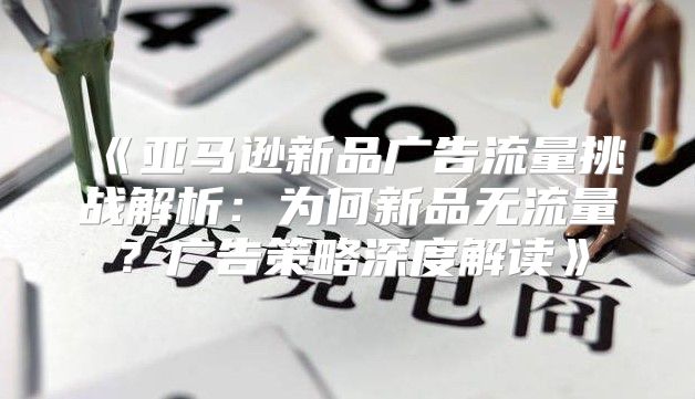 亚马逊新品广告流量挑战解析：为何新品无流量？广告策略深度解读