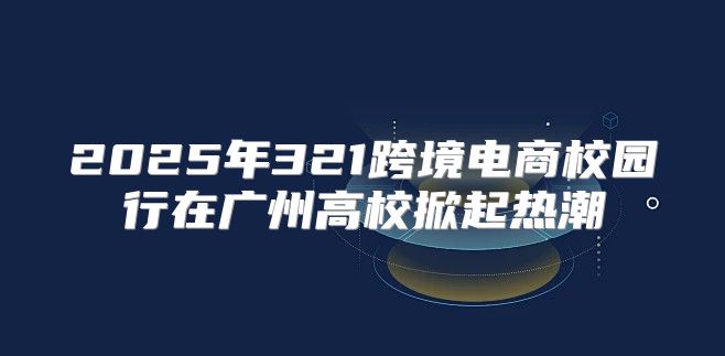 2025年321跨境电商校园行在广州高校掀起热潮