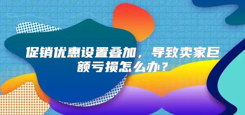 促销优惠设置叠加，导致卖家巨额亏损怎么办？