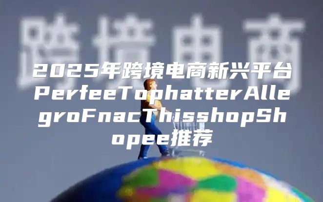 2025年跨境电商新兴平台PerfeeTophatterAllegroFnacThisshopShopee推荐