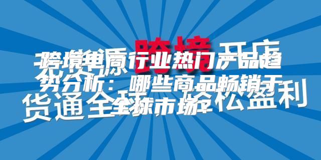 跨境电商行业热门产品趋势分析：哪些商品畅销于全球市场？