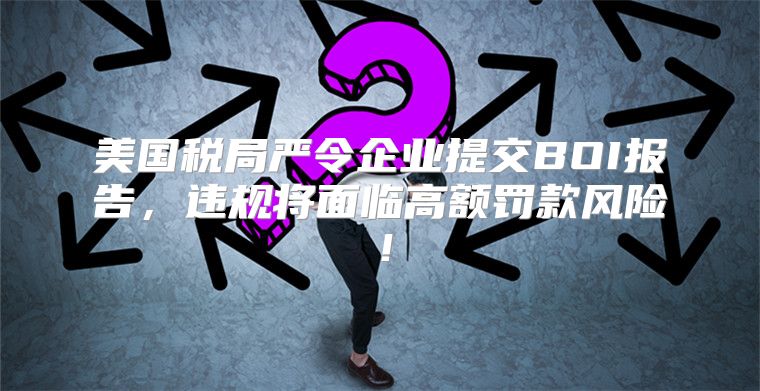 美国税局严令企业提交BOI报告，违规将面临高额罚款风险！
