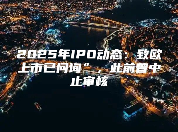 2025年IPO动态：致欧上市已问询”，此前曾中止审核