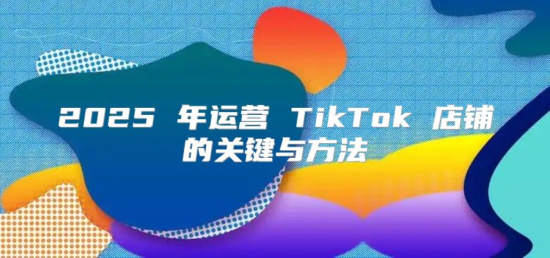 2025 年运营 TikTok 店铺的关键与方法
