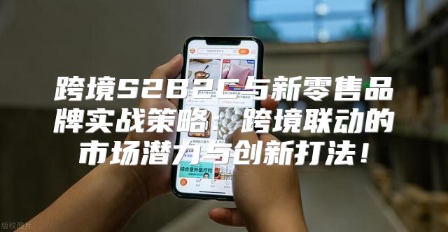跨境S2B2C与新零售品牌实战策略：跨境联动的市场潜力与创新打法！