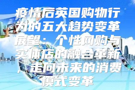 疫情后英国购物行为的五大趋势变革展望：个性网购与实体店的融合革新，走向未来的消费模式变革